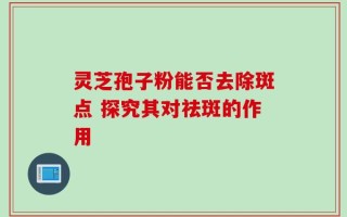 灵芝孢子粉能否去除斑点 探究其对祛斑的作用