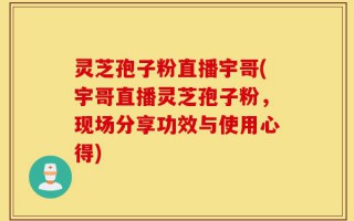灵芝孢子粉直播宇哥(宇哥直播灵芝孢子粉，现场分享功效与使用心得)