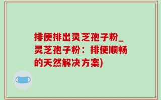 排便排出灵芝孢子粉_灵芝孢子粉：排便顺畅的天然解决方案)