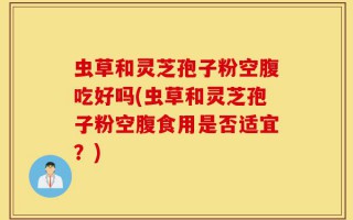 虫草和灵芝孢子粉空腹吃好吗(虫草和灵芝孢子粉空腹食用是否适宜？)