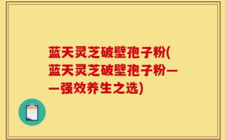 蓝天灵芝破壁孢子粉(蓝天灵芝破壁孢子粉——强效养生之选)
