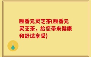 颐香元灵芝茶(颐香元灵芝茶，给您带来健康和舒适享受)