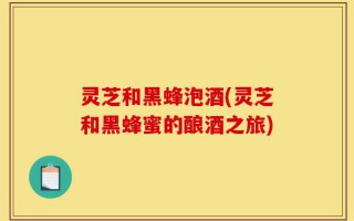 灵芝和黑蜂泡酒(灵芝和黑蜂蜜的酿酒之旅)