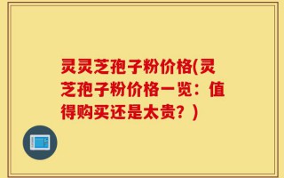 灵灵芝孢子粉价格(灵芝孢子粉价格一览：值得购买还是太贵？)