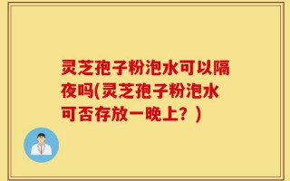 灵芝孢子粉泡水可以隔夜吗(灵芝孢子粉泡水可否存放一晚上？)