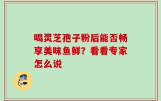 喝灵芝孢子粉后能否畅享美味鱼鲜？看看专家怎么说