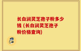 长白润灵芝孢子粉多少钱 (长白润灵芝孢子粉价格查询)