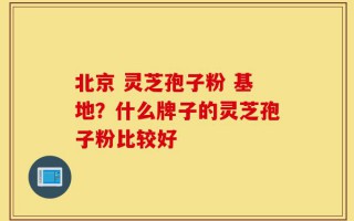 北京 灵芝孢子粉 基地？什么牌子的灵芝孢子粉比较好