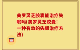 美罗灵芝胶囊能治疗失眠吗(美罗灵芝胶囊：一种有效的失眠治疗方法)