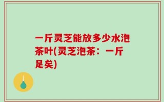 一斤灵芝能放多少水泡茶叶(灵芝泡茶：一斤足矣)