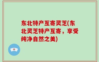 东北特产互寄灵芝(东北灵芝特产互寄，享受纯净自然之美)