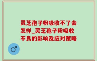 灵芝孢子粉吸收不了会怎样_灵芝孢子粉吸收不良的影响及应对策略