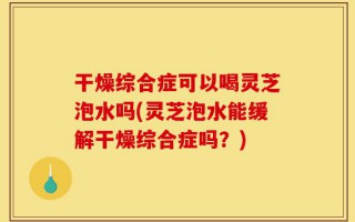 干燥综合症可以喝灵芝泡水吗(灵芝泡水能缓解干燥综合症吗？)
