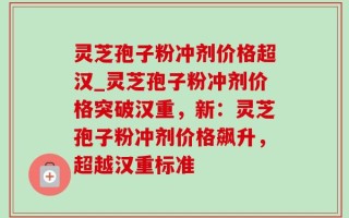 灵芝孢子粉冲剂价格超汉_灵芝孢子粉冲剂价格突破汉重，新：灵芝孢子粉冲剂价格飙升，超越汉重标准