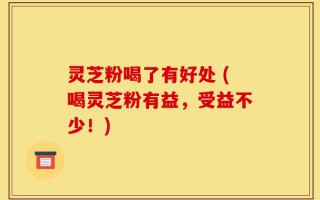 灵芝粉喝了有好处 (喝灵芝粉有益，受益不少！)