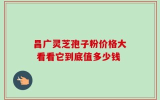 昌广灵芝孢子粉价格大 看看它到底值多少钱