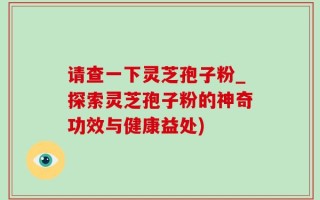 请查一下灵芝孢子粉_探索灵芝孢子粉的神奇功效与健康益处)