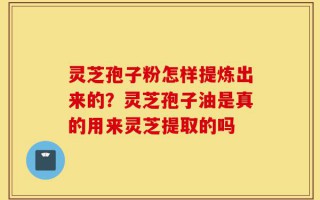 灵芝孢子粉怎样提炼出来的？灵芝孢子油是真的用来灵芝提取的吗