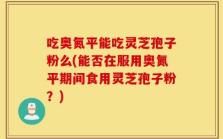 吃奥氮平能吃灵芝孢子粉么(能否在服用奥氮平期间食用灵芝孢子粉？)