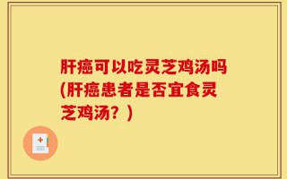 肝癌可以吃灵芝鸡汤吗(肝癌患者是否宜食灵芝鸡汤？)