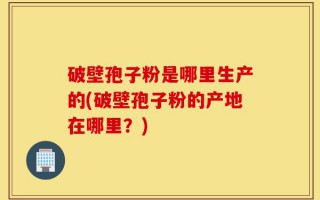 破壁孢子粉是哪里生产的(破壁孢子粉的产地在哪里？)