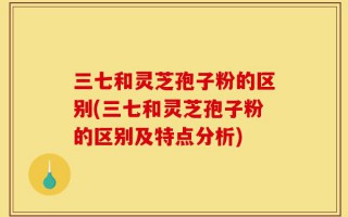 三七和灵芝孢子粉的区别(三七和灵芝孢子粉的区别及特点分析)