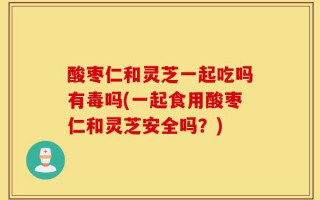 酸枣仁和灵芝一起吃吗有毒吗(一起食用酸枣仁和灵芝安全吗？)