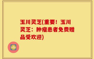 玉川灵芝(重要！玉川灵芝：肿瘤患者免费赠品受欢迎)