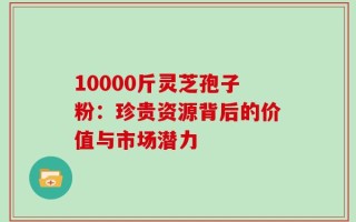 10000斤灵芝孢子粉：珍贵资源背后的价值与市场潜力