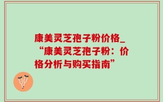 康美灵芝孢子粉价格_“康美灵芝孢子粉：价格分析与购买指南”
