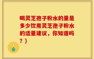 喝灵芝孢子粉水的量是多少饮用灵芝孢子粉水的适量建议，你知道吗？)