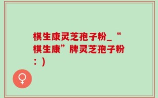 棋生康灵芝孢子粉_“棋生康”牌灵芝孢子粉：)