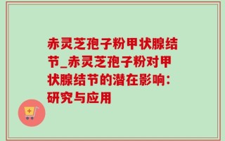 赤灵芝孢子粉甲状腺结节_赤灵芝孢子粉对甲状腺结节的潜在影响：研究与应用