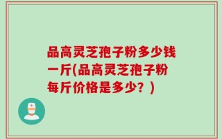 品高灵芝孢子粉多少钱一斤(品高灵芝孢子粉每斤价格是多少？)