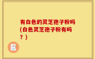 有白色的灵芝孢子粉吗(白色灵芝孢子粉有吗？)