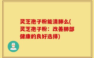 灵芝孢子粉能清肺么(灵芝孢子粉：改善肺部健康的良好选择)