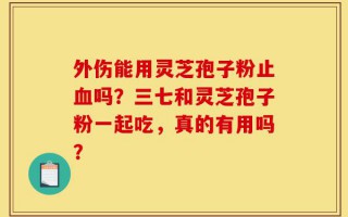 外伤能用灵芝孢子粉止血吗？三七和灵芝孢子粉一起吃，真的有用吗？