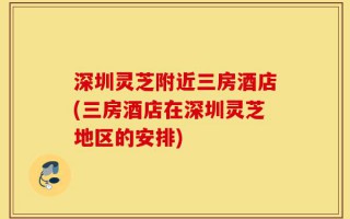 深圳灵芝附近三房酒店(三房酒店在深圳灵芝地区的安排)