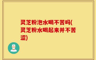 灵芝粉泡水喝不苦吗(灵芝粉水喝起来并不苦涩)