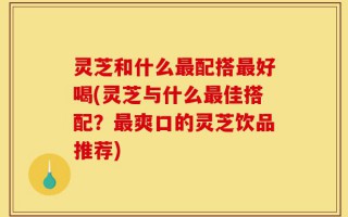 灵芝和什么最配搭最好喝(灵芝与什么最佳搭配？最爽口的灵芝饮品推荐)