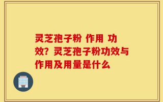 灵芝孢子粉 作用 功效？灵芝孢子粉功效与作用及用量是什么