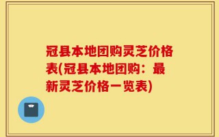 冠县本地团购灵芝价格表(冠县本地团购：最新灵芝价格一览表)