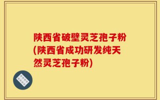陕西省破壁灵芝孢子粉(陕西省成功研发纯天然灵芝孢子粉)