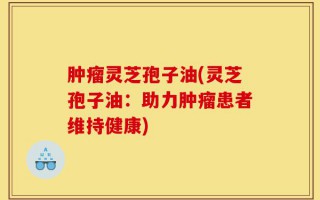 肿瘤灵芝孢子油(灵芝孢子油：助力肿瘤患者维持健康)