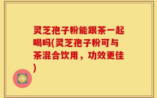灵芝孢子粉能跟茶一起喝吗(灵芝孢子粉可与茶混合饮用，功效更佳)