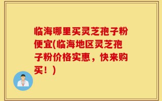 临海哪里买灵芝孢子粉便宜(临海地区灵芝孢子粉价格实惠，快来购买！)