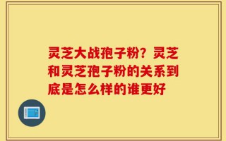 灵芝大战孢子粉？灵芝和灵芝孢子粉的关系到底是怎么样的谁更好