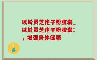 以岭灵芝孢子粉胶囊_以岭灵芝孢子粉胶囊：，增强身体健康