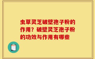 虫草灵芝破壁孢子粉的作用？破壁灵芝孢子粉的功效与作用有哪些