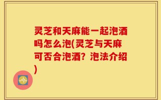 灵芝和天麻能一起泡酒吗怎么泡(灵芝与天麻可否合泡酒？泡法介绍)